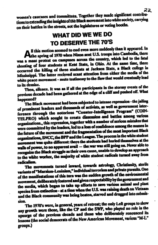 2 -u‘nu-u-sudu-iu&!hflnlhq-deipflhflmhl {ionstoextcnding the insights o the Black movement intowhite socicty, carmying, mlhiulhhlhmuihw-wdh;m WHAT DID WE WE DO TO DESERVE THE 70’S Alltfim‘ scemed to end evea mor suddenly than it appeared. In epring of 1970 whea Nixoa seat USS. troops iato Cambodis, there Was & mast protest on campuses across the coustry, which led 1 the fatal “hooting of four studets i Keat Siae, in Obio. Al the same time, thero ecurred the killing of three students at Jackson State, a Black college in “The latter recieved scant atteation from cither the media of the white posce movement - mute testimony 10 the flaw that would eveatually lead wits demise. The, slicnce. It was as if allthe participasts in the stormy eveats of the provious docade had been gathered at the edge of a cliffand pushed off. What 7 walls of power, 10 5o apparcat avail — the war was still going on. Never able to tho Black struggle as their own caus, unsbio o dovelop aa approach 10 the white workes, the majority of white studeat radicals turned away from \he media, which began 10 tako up efforts 10 savo various aniasal asd plast species from eatinction - ata time whe the U.S. was rainiag death oo Victoam ‘ond the Black community was beiag beates, starved and drugged iato submis- sion. “The 1970’s were, in general, years of retreat; the oaly Lol groups (o show any growth were those, ke the CP and the SWP, who played no roke in the -mdhmflum*mmm Iessons (the social democrats of the New American Movemeat, various “M-L” groups)